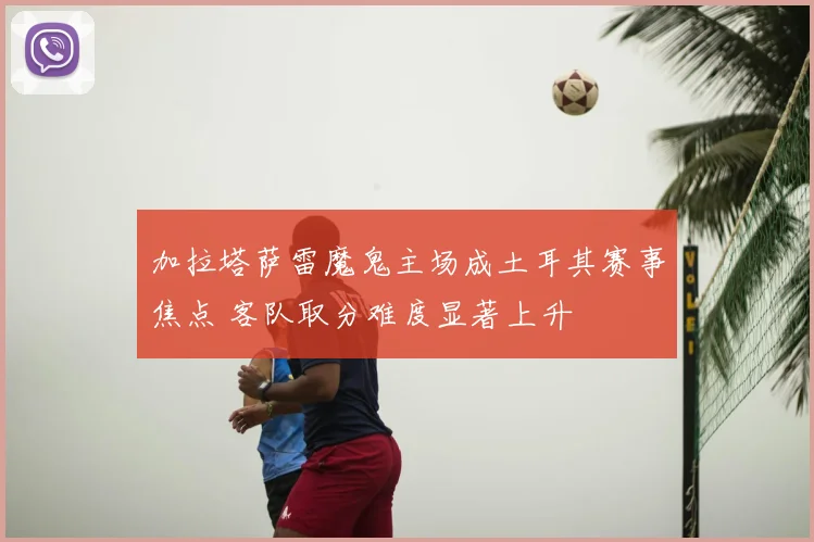 加拉塔萨雷魔鬼主场成土耳其赛事焦点 客队取分难度显著上升