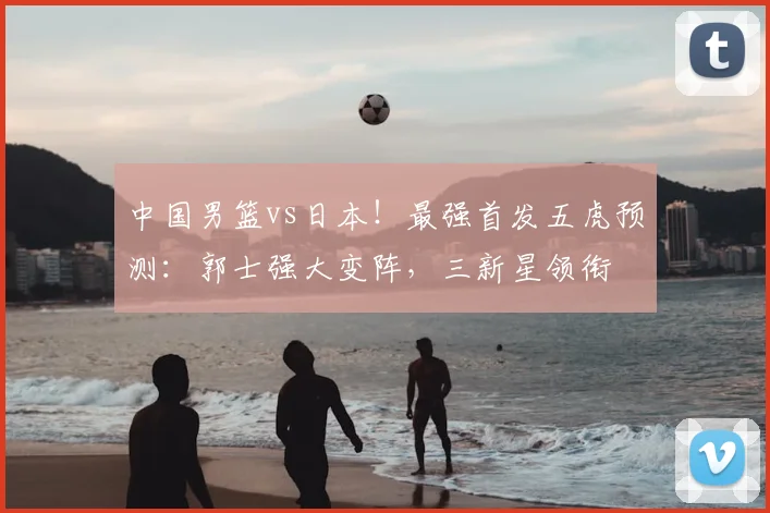 中国男篮vs日本!最强首发五虎预测:郭士强大变阵,三新星领衔