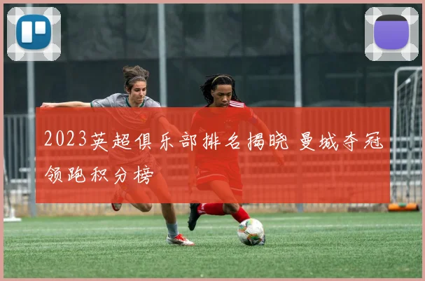2023英超俱乐部排名揭晓 曼城夺冠领跑积分榜