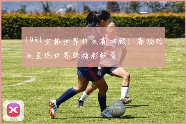 1981女排世界杯决赛回顾:赛场对决呈现世界级精彩较量