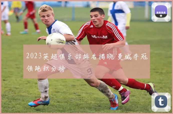2023英超俱乐部排名揭晓 曼城夺冠领跑积分榜