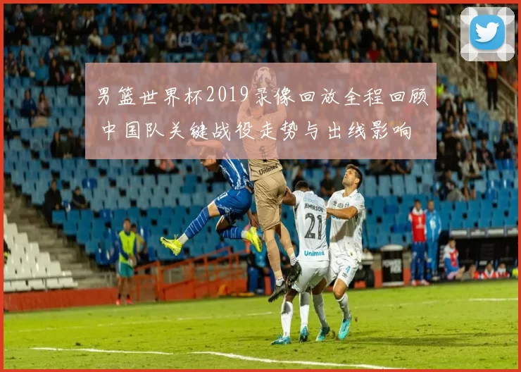 男篮世界杯2019录像回放全程回顾 中国队关键战役走势与出线影响