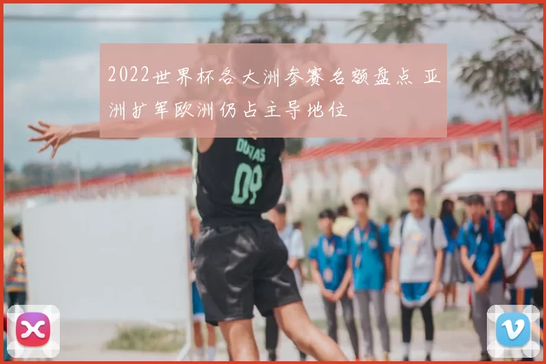 2022世界杯各大洲参赛名额盘点 亚洲扩军欧洲仍占主导地位