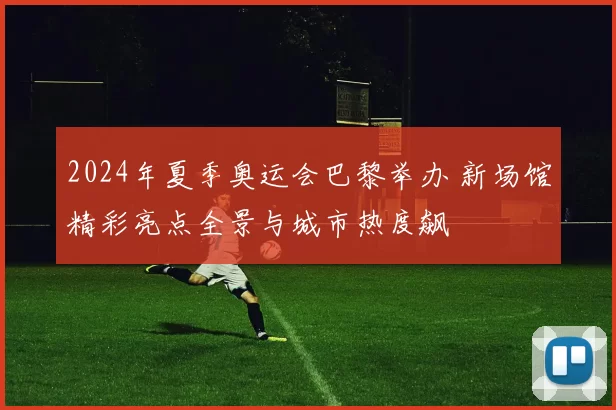 2024年夏季奥运会巴黎举办 新场馆精彩亮点全景与城市热度飙