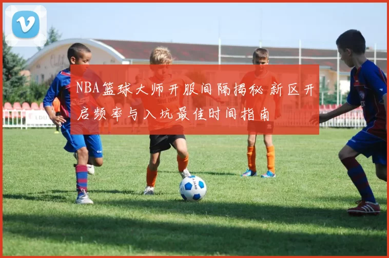 NBA篮球大师开服间隔揭秘 新区开启频率与入坑最佳时间指南