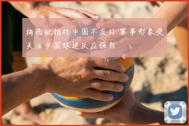 梅西被指对中国不友好 赛事形象受关注中国球迷反应强烈