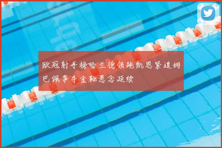 欧冠射手榜哈兰德领跑凯恩紧追姆巴佩争夺金靴悬念延续