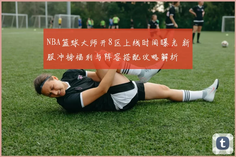 NBA篮球大师开8区上线时间曝光 新服冲榜福利与阵容搭配攻略解析