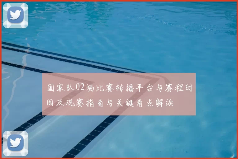 国家队02场比赛转播平台与赛程时间及观赛指南与关键看点解读