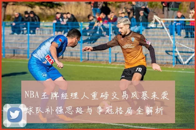 NBA王牌经理人重磅交易风暴来袭 球队补强思路与争冠格局全解析