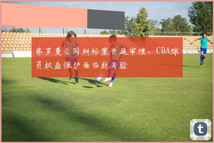 弗罗曼合同纠纷案开庭审理，CBA球员权益保护面临新考验