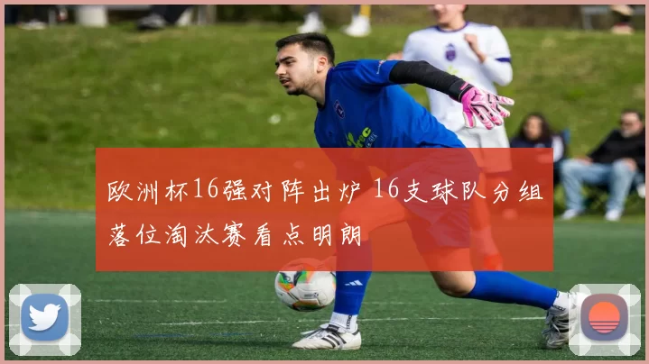 欧洲杯16强对阵出炉 16支球队分组落位淘汰赛看点明朗