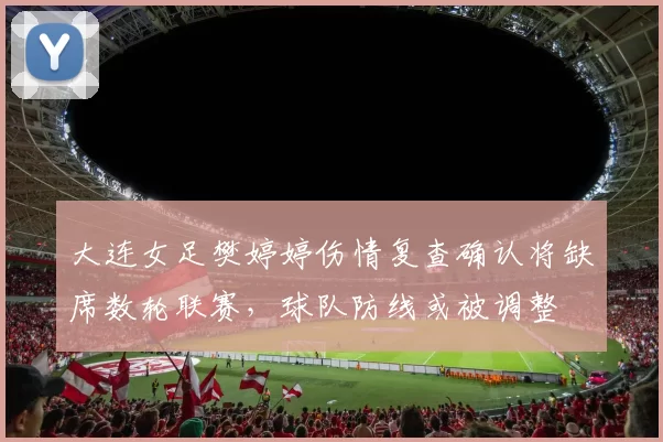 大连女足樊婷婷伤情复查确认将缺席数轮联赛，球队防线或被调整