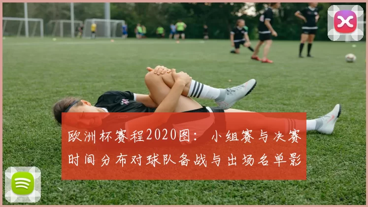 欧洲杯赛程2020图:小组赛与决赛时间分布对球队备战与出场名单影响