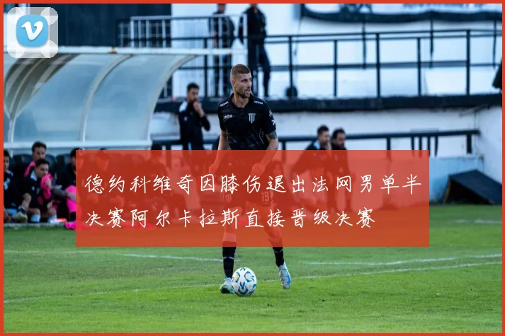 德约科维奇因膝伤退出法网男单半决赛阿尔卡拉斯直接晋级决赛