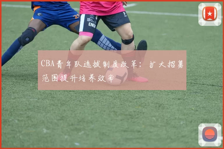 CBA青年队选拔制度改革：扩大招募范围提升培养效率