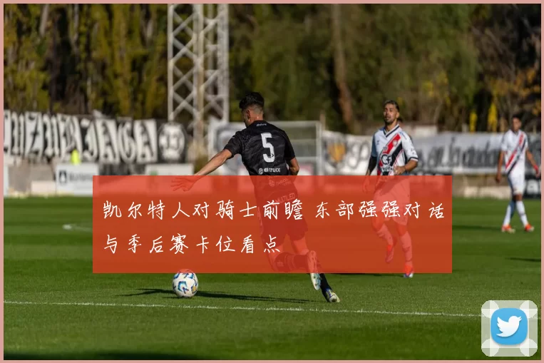 凯尔特人对骑士前瞻 东部强强对话与季后赛卡位看点