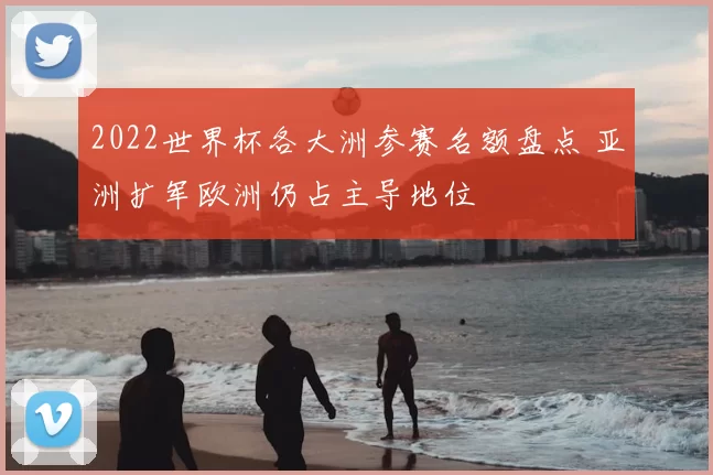 2022世界杯各大洲参赛名额盘点 亚洲扩军欧洲仍占主导地位