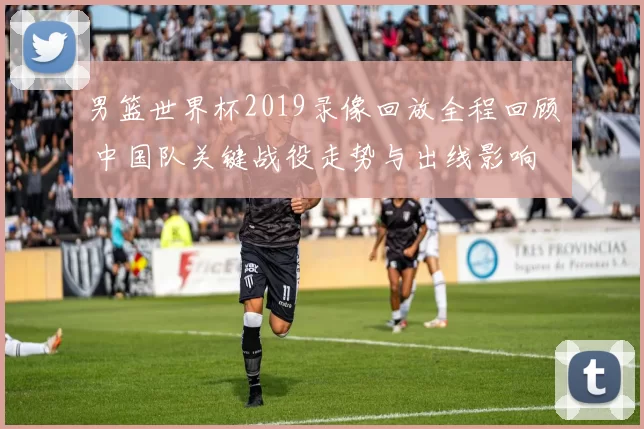 男篮世界杯2019录像回放全程回顾 中国队关键战役走势与出线影响