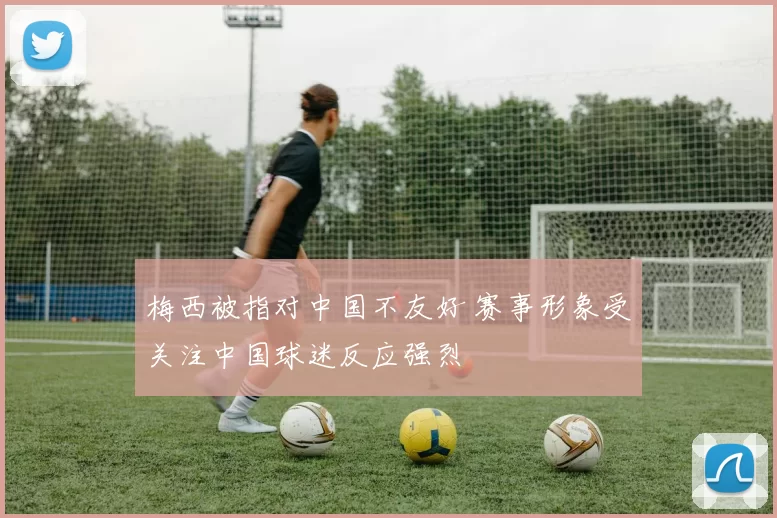 梅西被指对中国不友好 赛事形象受关注中国球迷反应强烈