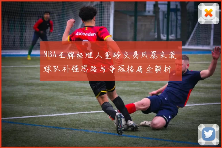 NBA王牌经理人重磅交易风暴来袭 球队补强思路与争冠格局全解析
