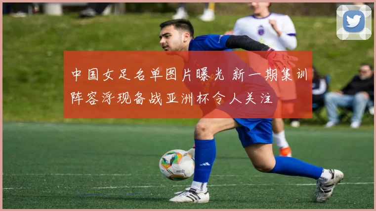 中国女足名单图片曝光 新一期集训阵容浮现备战亚洲杯令人关注
