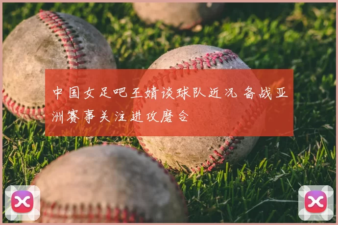 中国女足吧王婧谈球队近况 备战亚洲赛事关注进攻磨合