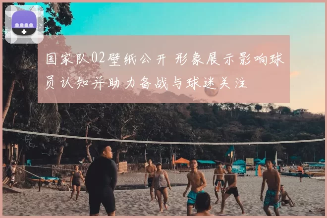 国家队02壁纸公开 形象展示影响球员认知并助力备战与球迷关注