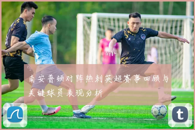 南安普顿对阵热刺英超赛事回顾与关键球员表现分析