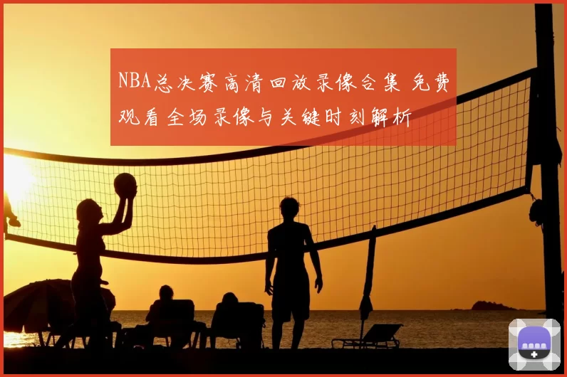 NBA总决赛高清回放录像合集 免费观看全场录像与关键时刻解析