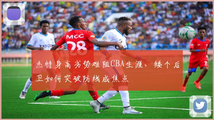 杰特身高劣势难阻CBA生涯，矮个后卫如何突破防线成焦点