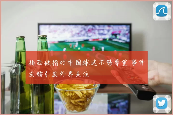 梅西被指对中国球迷不够尊重 事件发酵引发外界关注