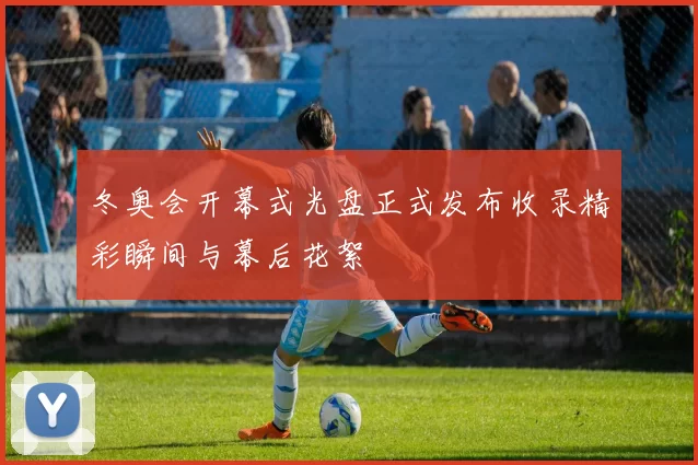 冬奥会开幕式光盘正式发布收录精彩瞬间与幕后花絮