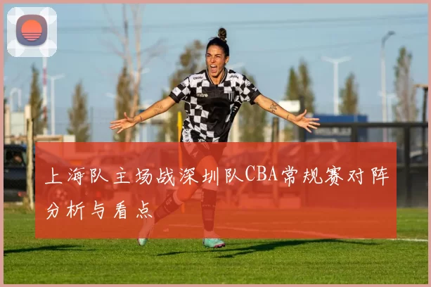 上海队主场战深圳队CBA常规赛对阵分析与看点