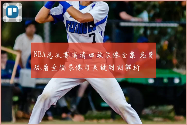 NBA总决赛高清回放录像合集 免费观看全场录像与关键时刻解析