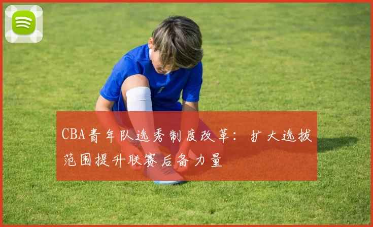 CBA青年队选秀制度改革：扩大选拔范围提升联赛后备力量