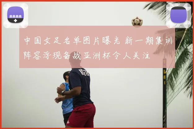 中国女足名单图片曝光 新一期集训阵容浮现备战亚洲杯令人关注