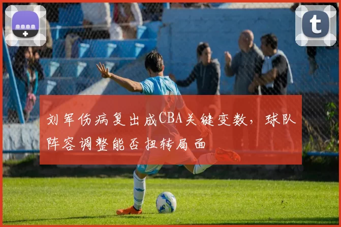 刘军伤病复出成CBA关键变数，球队阵容调整能否扭转局面