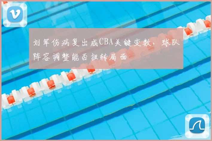 刘军伤病复出成CBA关键变数，球队阵容调整能否扭转局面