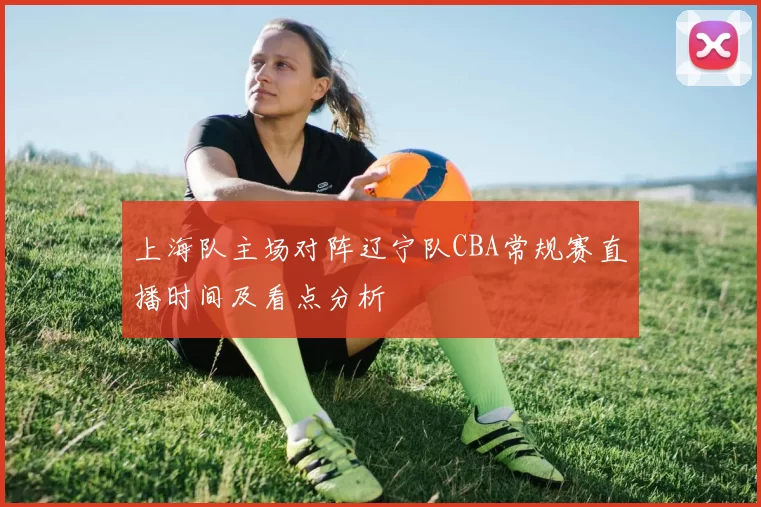 上海队主场对阵辽宁队CBA常规赛直播时间及看点分析