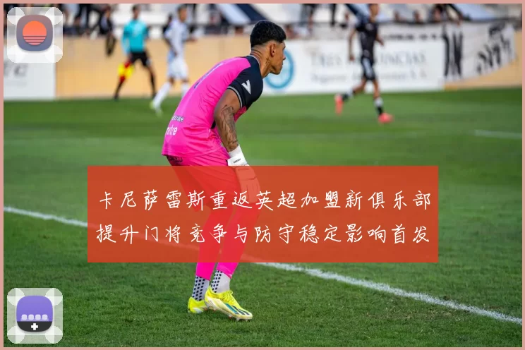 卡尼萨雷斯重返英超加盟新俱乐部提升门将竞争与防守稳定影响首发安排