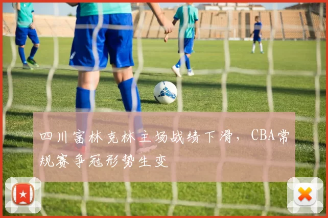 四川富林克林主场战绩下滑，CBA常规赛争冠形势生变