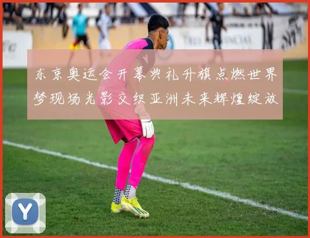 东京奥运会开幕典礼升旗点燃世界梦现场光影交织亚洲未来辉煌绽放