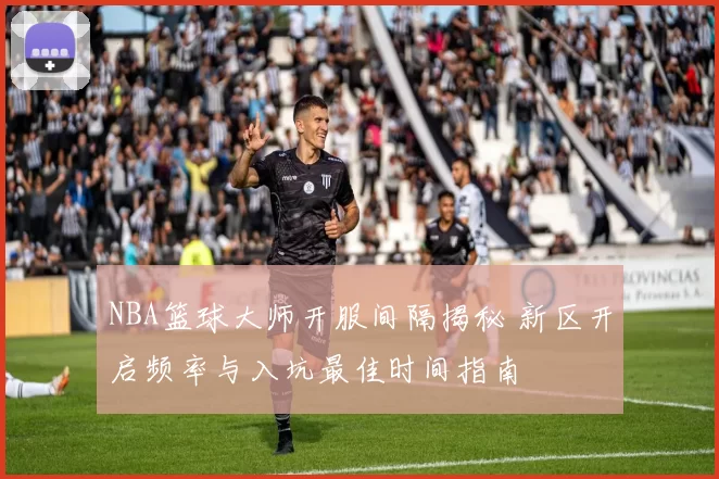 NBA篮球大师开服间隔揭秘 新区开启频率与入坑最佳时间指南