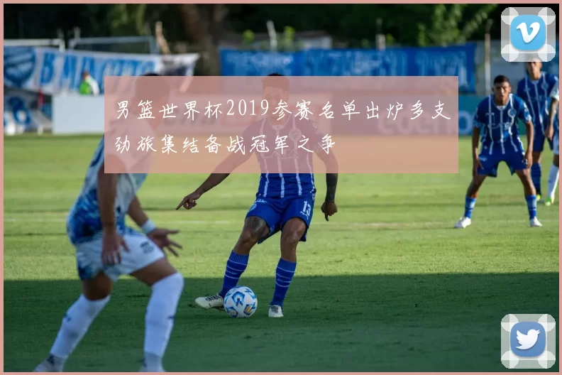 男篮世界杯2019参赛名单出炉多支劲旅集结备战冠军之争