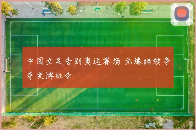 中国女足告别奥运赛场 无缘继续争夺奖牌机会
